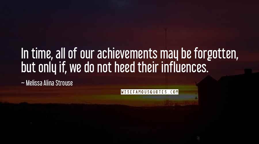 Melissa Alina Strouse Quotes: In time, all of our achievements may be forgotten, but only if, we do not heed their influences.