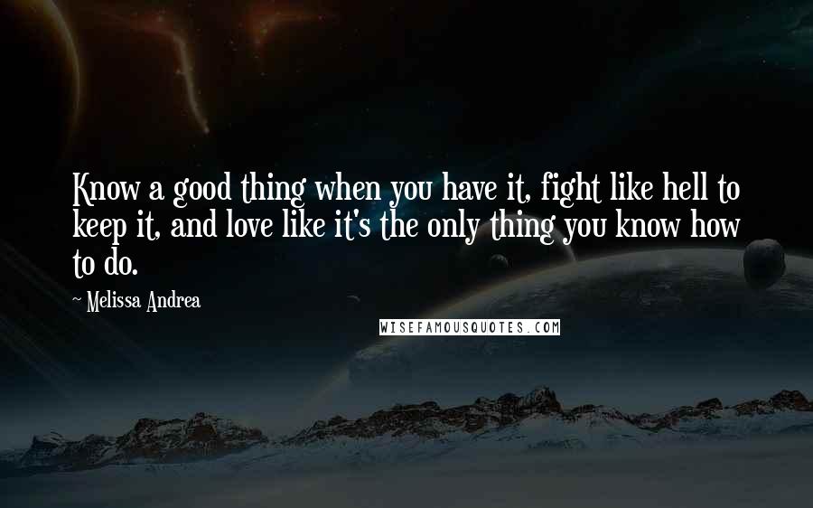 Melissa Andrea Quotes: Know a good thing when you have it, fight like hell to keep it, and love like it's the only thing you know how to do.