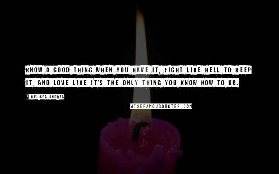 Melissa Andrea Quotes: Know a good thing when you have it, fight like hell to keep it, and love like it's the only thing you know how to do.