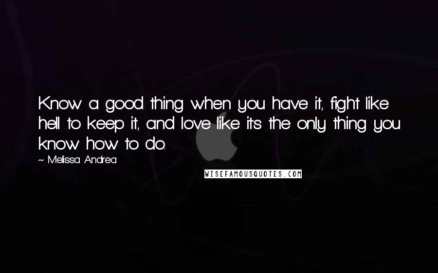 Melissa Andrea Quotes: Know a good thing when you have it, fight like hell to keep it, and love like it's the only thing you know how to do.