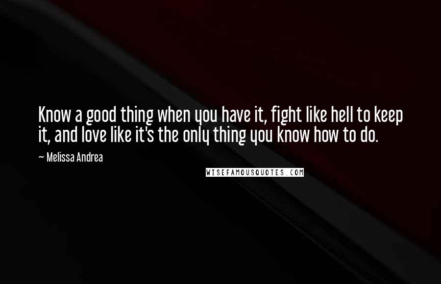 Melissa Andrea Quotes: Know a good thing when you have it, fight like hell to keep it, and love like it's the only thing you know how to do.