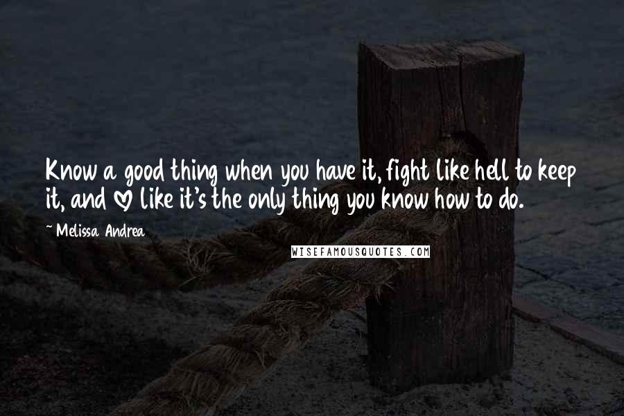 Melissa Andrea Quotes: Know a good thing when you have it, fight like hell to keep it, and love like it's the only thing you know how to do.