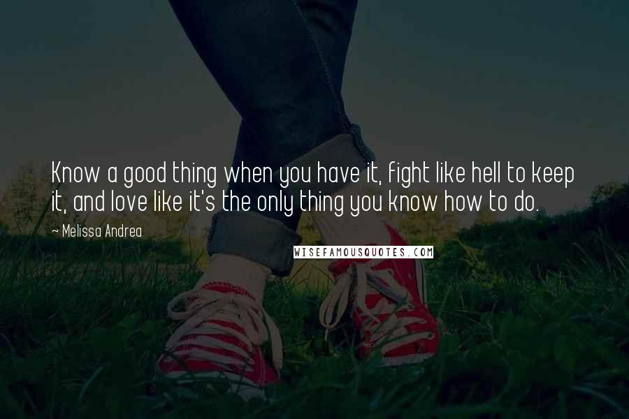 Melissa Andrea Quotes: Know a good thing when you have it, fight like hell to keep it, and love like it's the only thing you know how to do.