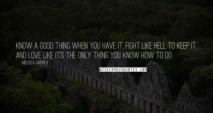 Melissa Andrea Quotes: Know a good thing when you have it, fight like hell to keep it, and love like it's the only thing you know how to do.