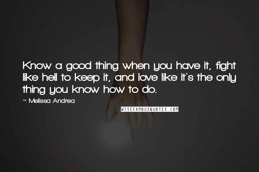 Melissa Andrea Quotes: Know a good thing when you have it, fight like hell to keep it, and love like it's the only thing you know how to do.