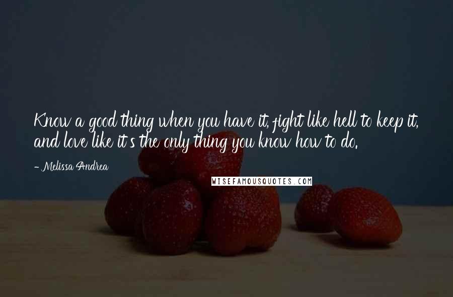 Melissa Andrea Quotes: Know a good thing when you have it, fight like hell to keep it, and love like it's the only thing you know how to do.