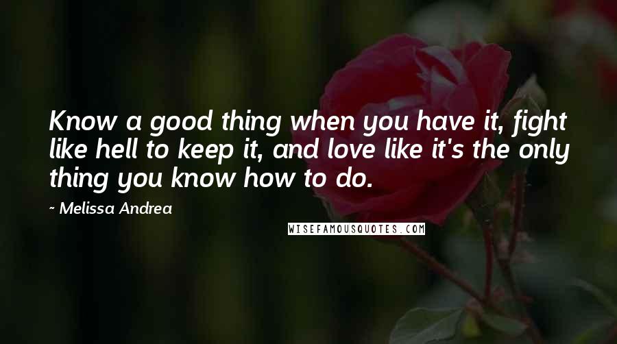 Melissa Andrea Quotes: Know a good thing when you have it, fight like hell to keep it, and love like it's the only thing you know how to do.