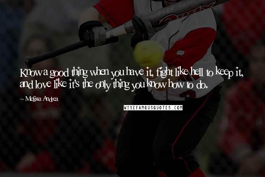 Melissa Andrea Quotes: Know a good thing when you have it, fight like hell to keep it, and love like it's the only thing you know how to do.