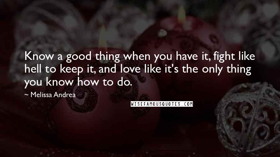 Melissa Andrea Quotes: Know a good thing when you have it, fight like hell to keep it, and love like it's the only thing you know how to do.