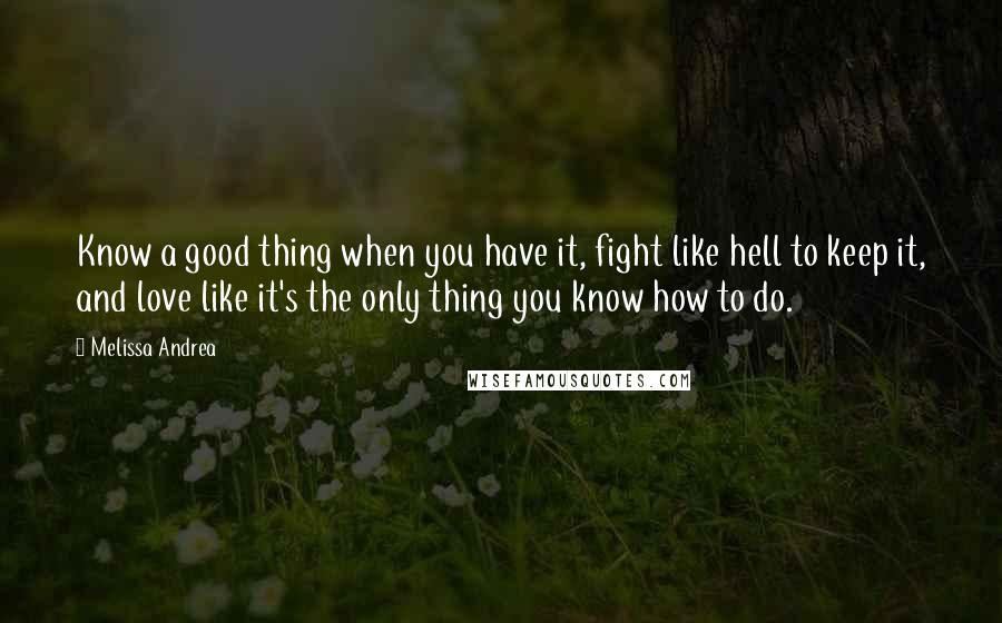 Melissa Andrea Quotes: Know a good thing when you have it, fight like hell to keep it, and love like it's the only thing you know how to do.