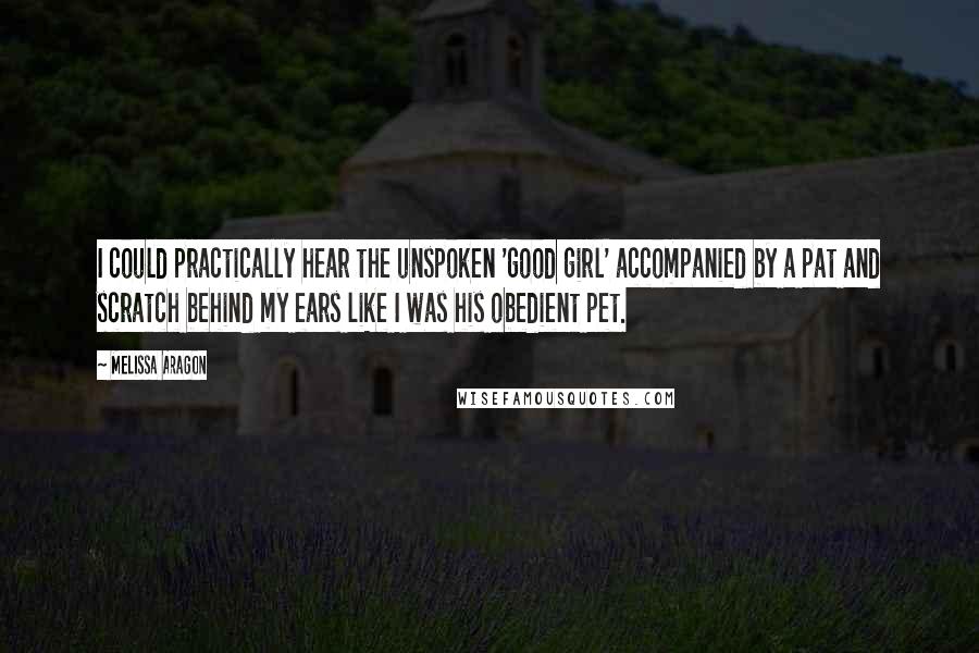 Melissa Aragon Quotes: I could practically hear the unspoken 'good girl' accompanied by a pat and scratch behind my ears like I was his obedient pet.