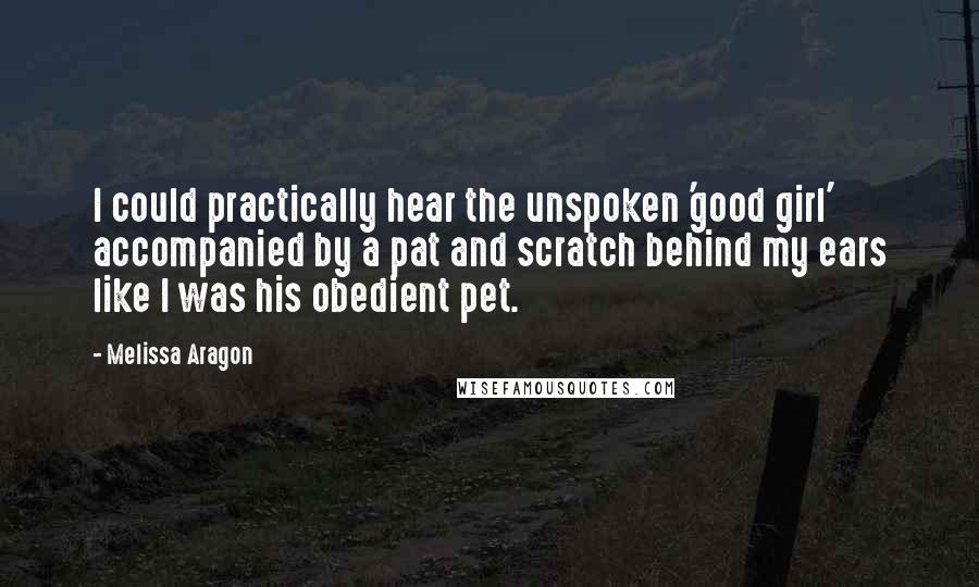 Melissa Aragon Quotes: I could practically hear the unspoken 'good girl' accompanied by a pat and scratch behind my ears like I was his obedient pet.