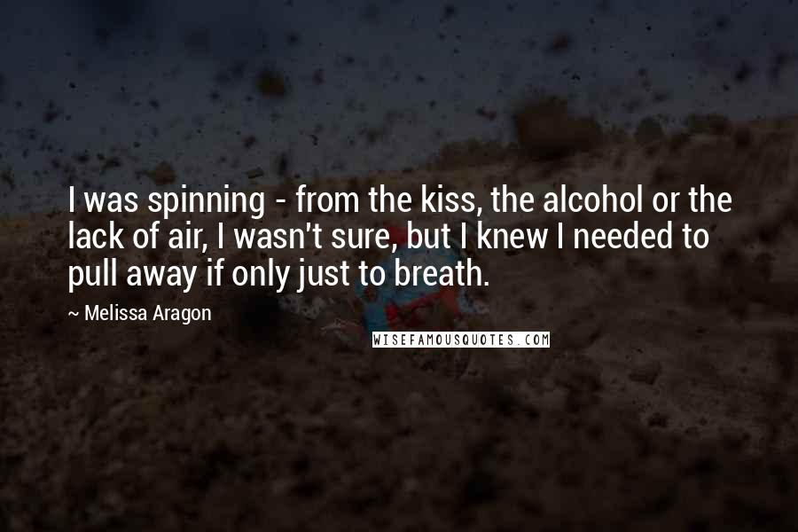 Melissa Aragon Quotes: I was spinning - from the kiss, the alcohol or the lack of air, I wasn't sure, but I knew I needed to pull away if only just to breath.