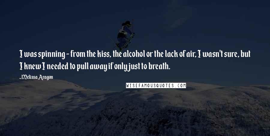 Melissa Aragon Quotes: I was spinning - from the kiss, the alcohol or the lack of air, I wasn't sure, but I knew I needed to pull away if only just to breath.