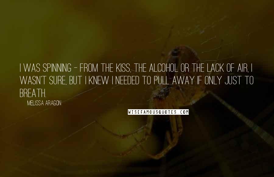 Melissa Aragon Quotes: I was spinning - from the kiss, the alcohol or the lack of air, I wasn't sure, but I knew I needed to pull away if only just to breath.