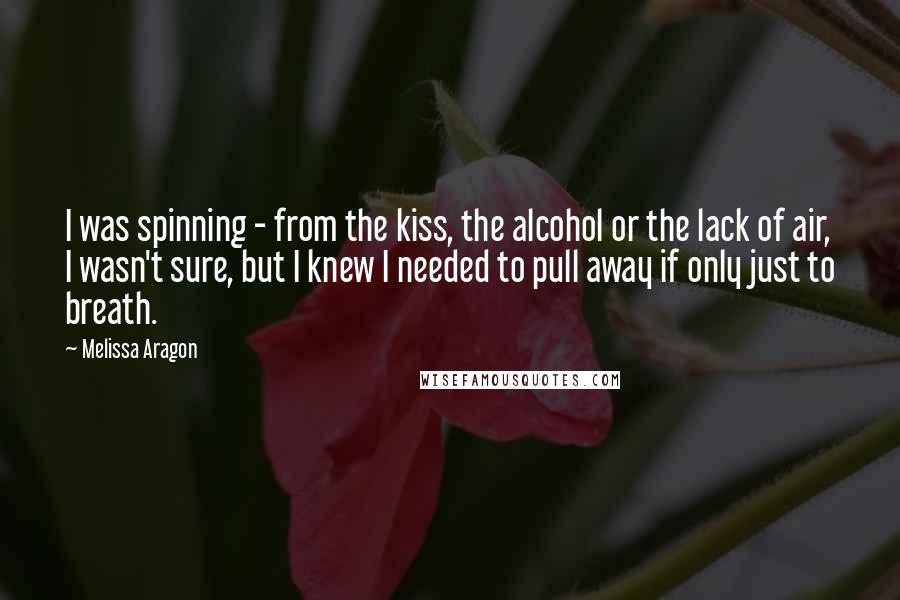 Melissa Aragon Quotes: I was spinning - from the kiss, the alcohol or the lack of air, I wasn't sure, but I knew I needed to pull away if only just to breath.