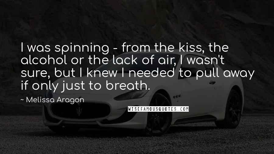 Melissa Aragon Quotes: I was spinning - from the kiss, the alcohol or the lack of air, I wasn't sure, but I knew I needed to pull away if only just to breath.