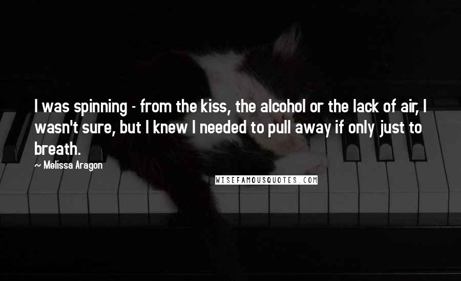 Melissa Aragon Quotes: I was spinning - from the kiss, the alcohol or the lack of air, I wasn't sure, but I knew I needed to pull away if only just to breath.