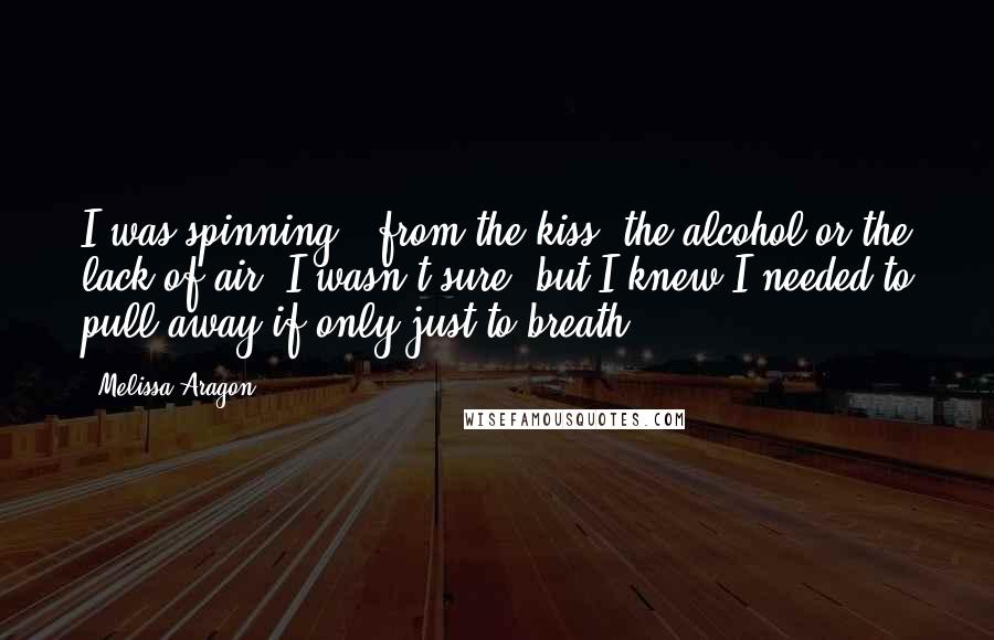 Melissa Aragon Quotes: I was spinning - from the kiss, the alcohol or the lack of air, I wasn't sure, but I knew I needed to pull away if only just to breath.