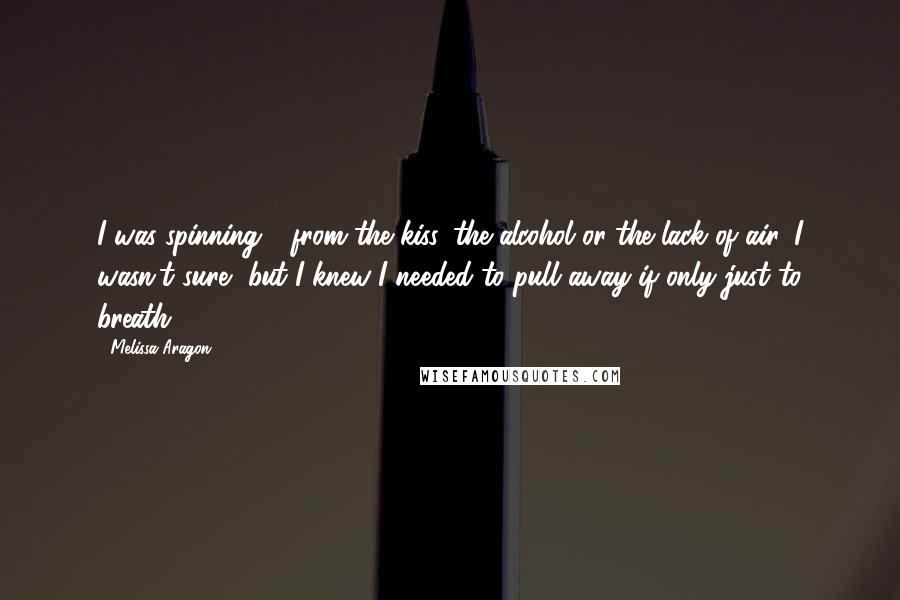 Melissa Aragon Quotes: I was spinning - from the kiss, the alcohol or the lack of air, I wasn't sure, but I knew I needed to pull away if only just to breath.