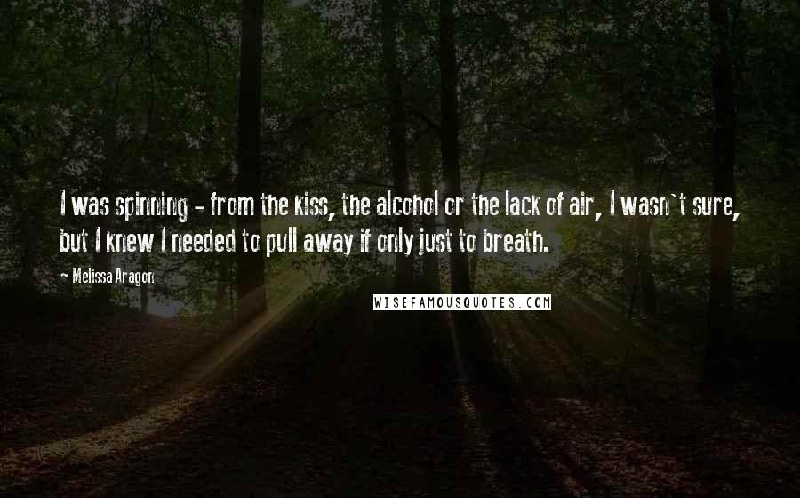 Melissa Aragon Quotes: I was spinning - from the kiss, the alcohol or the lack of air, I wasn't sure, but I knew I needed to pull away if only just to breath.