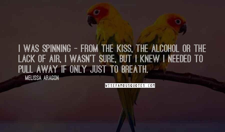 Melissa Aragon Quotes: I was spinning - from the kiss, the alcohol or the lack of air, I wasn't sure, but I knew I needed to pull away if only just to breath.