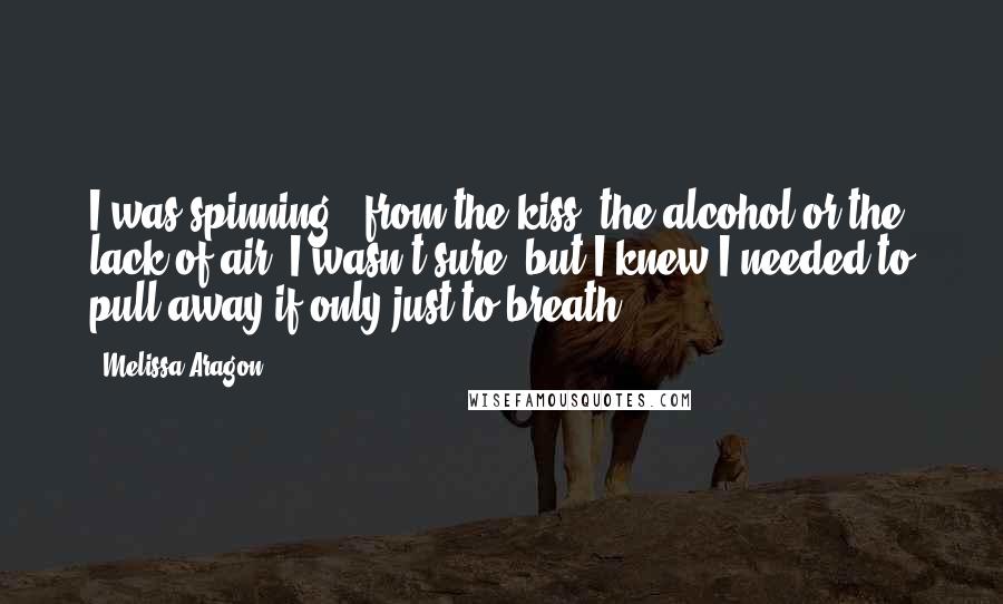 Melissa Aragon Quotes: I was spinning - from the kiss, the alcohol or the lack of air, I wasn't sure, but I knew I needed to pull away if only just to breath.