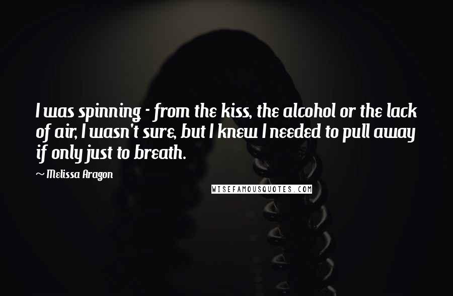 Melissa Aragon Quotes: I was spinning - from the kiss, the alcohol or the lack of air, I wasn't sure, but I knew I needed to pull away if only just to breath.