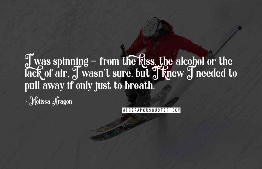 Melissa Aragon Quotes: I was spinning - from the kiss, the alcohol or the lack of air, I wasn't sure, but I knew I needed to pull away if only just to breath.