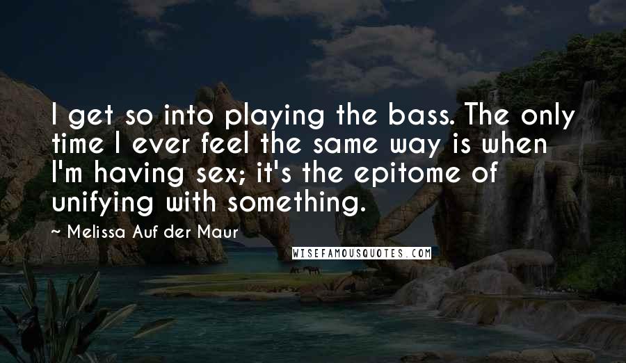 Melissa Auf Der Maur Quotes: I get so into playing the bass. The only time I ever feel the same way is when I'm having sex; it's the epitome of unifying with something.