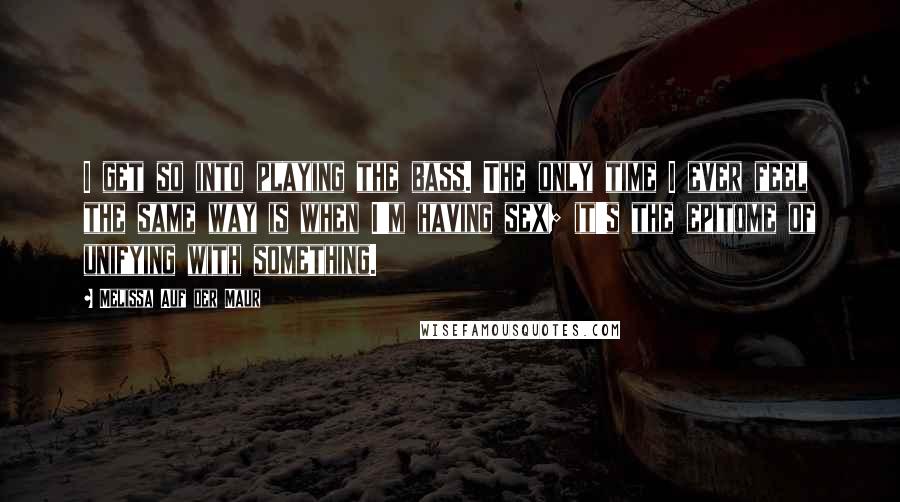 Melissa Auf Der Maur Quotes: I get so into playing the bass. The only time I ever feel the same way is when I'm having sex; it's the epitome of unifying with something.