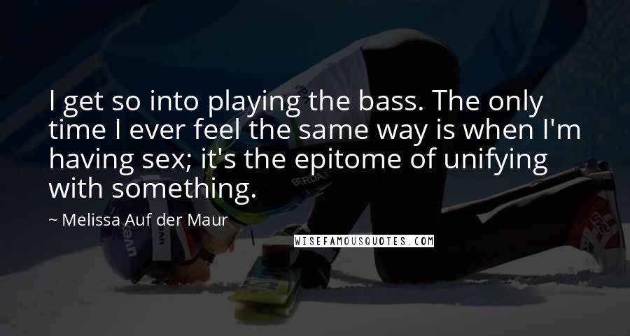 Melissa Auf Der Maur Quotes: I get so into playing the bass. The only time I ever feel the same way is when I'm having sex; it's the epitome of unifying with something.