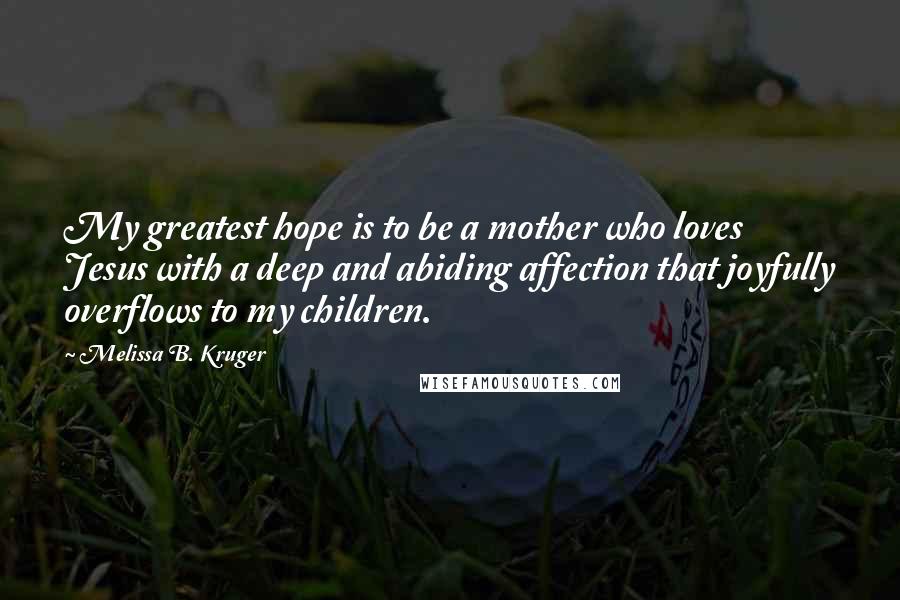 Melissa B. Kruger Quotes: My greatest hope is to be a mother who loves Jesus with a deep and abiding affection that joyfully overflows to my children.
