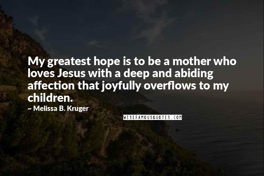 Melissa B. Kruger Quotes: My greatest hope is to be a mother who loves Jesus with a deep and abiding affection that joyfully overflows to my children.