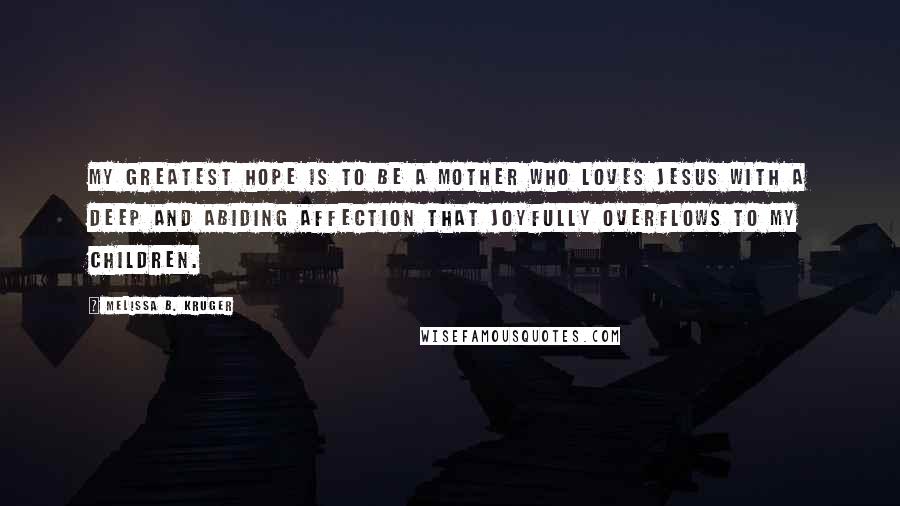 Melissa B. Kruger Quotes: My greatest hope is to be a mother who loves Jesus with a deep and abiding affection that joyfully overflows to my children.