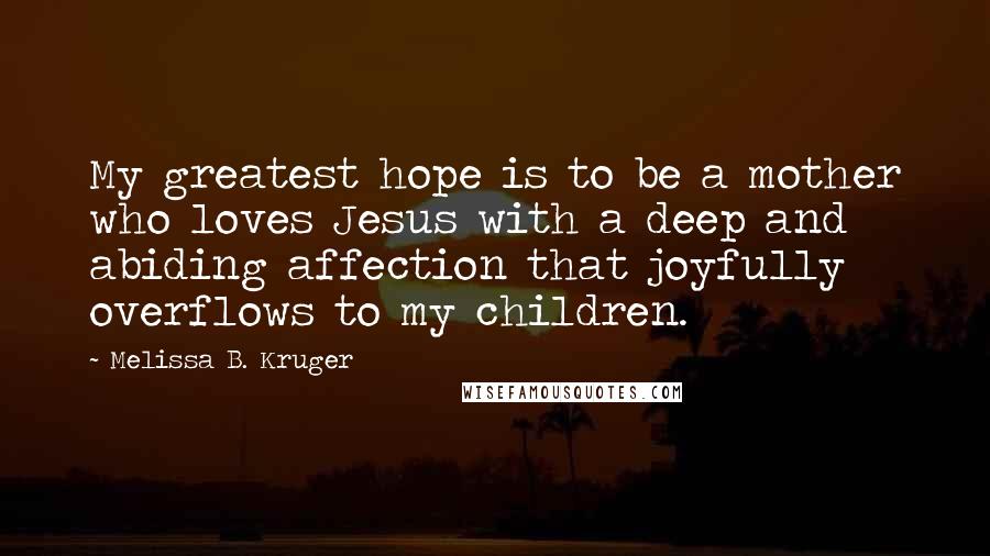 Melissa B. Kruger Quotes: My greatest hope is to be a mother who loves Jesus with a deep and abiding affection that joyfully overflows to my children.