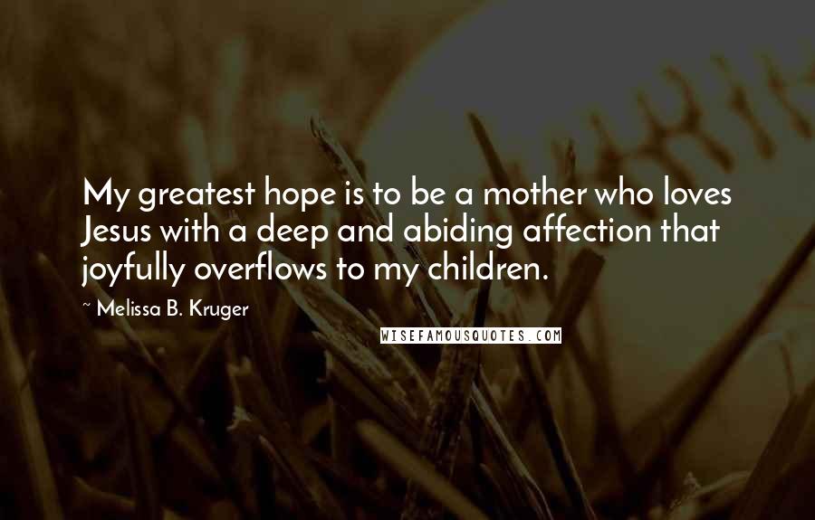 Melissa B. Kruger Quotes: My greatest hope is to be a mother who loves Jesus with a deep and abiding affection that joyfully overflows to my children.