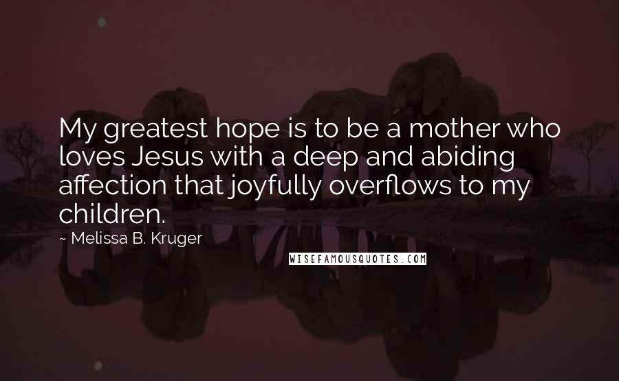 Melissa B. Kruger Quotes: My greatest hope is to be a mother who loves Jesus with a deep and abiding affection that joyfully overflows to my children.