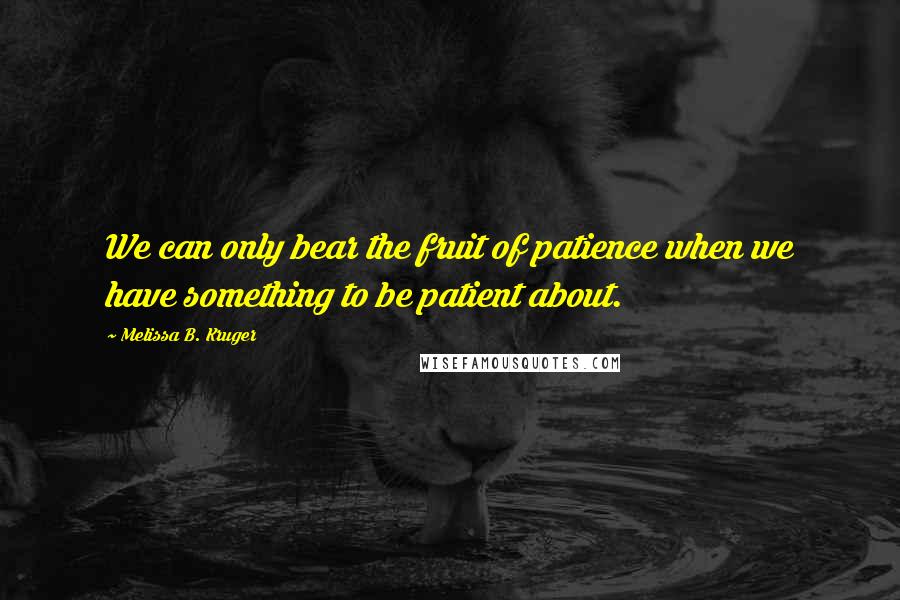 Melissa B. Kruger Quotes: We can only bear the fruit of patience when we have something to be patient about.