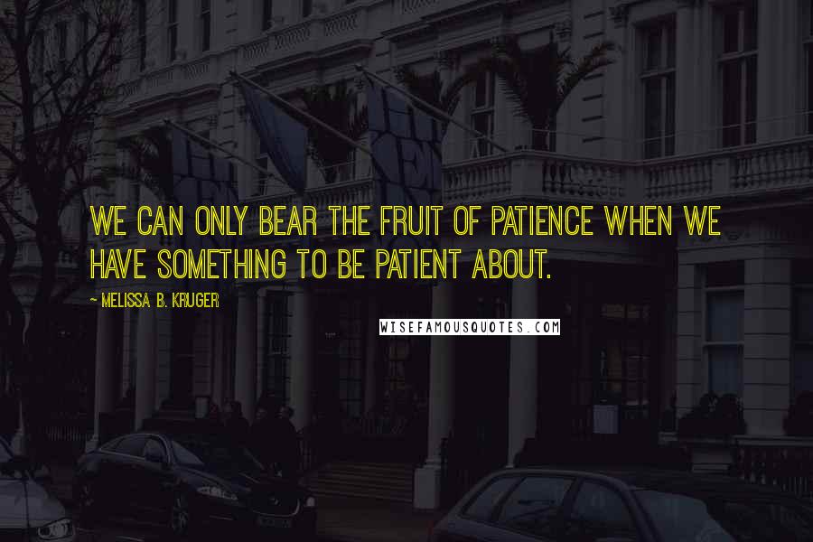 Melissa B. Kruger Quotes: We can only bear the fruit of patience when we have something to be patient about.