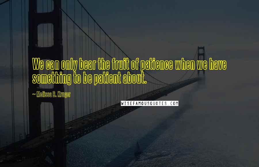 Melissa B. Kruger Quotes: We can only bear the fruit of patience when we have something to be patient about.