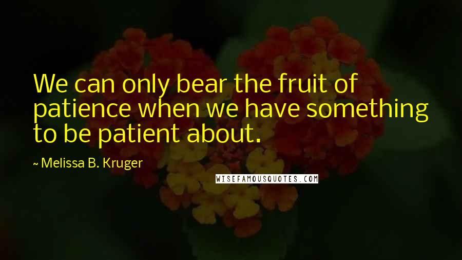 Melissa B. Kruger Quotes: We can only bear the fruit of patience when we have something to be patient about.