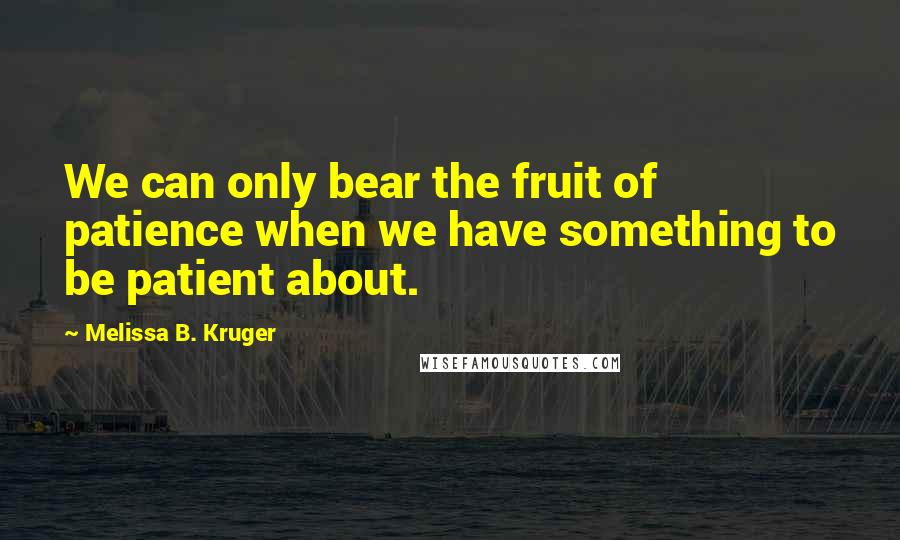 Melissa B. Kruger Quotes: We can only bear the fruit of patience when we have something to be patient about.