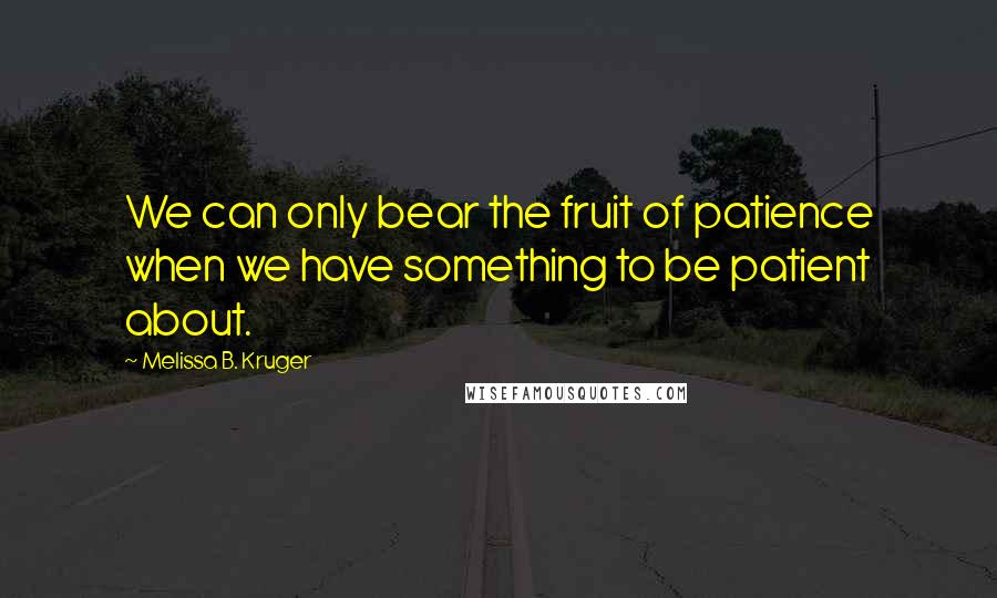 Melissa B. Kruger Quotes: We can only bear the fruit of patience when we have something to be patient about.