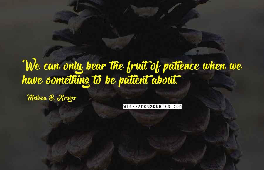 Melissa B. Kruger Quotes: We can only bear the fruit of patience when we have something to be patient about.