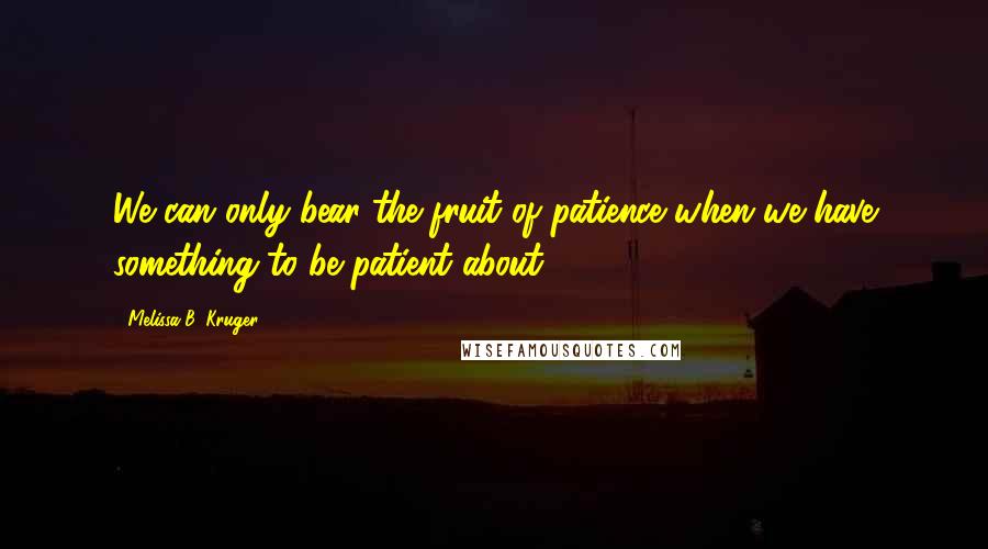 Melissa B. Kruger Quotes: We can only bear the fruit of patience when we have something to be patient about.