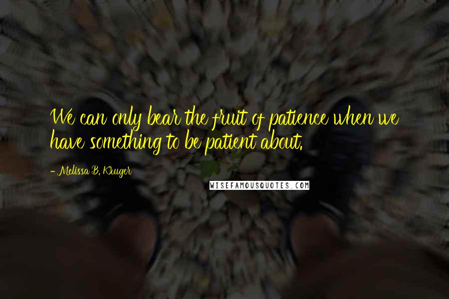 Melissa B. Kruger Quotes: We can only bear the fruit of patience when we have something to be patient about.