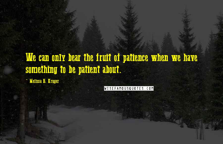 Melissa B. Kruger Quotes: We can only bear the fruit of patience when we have something to be patient about.