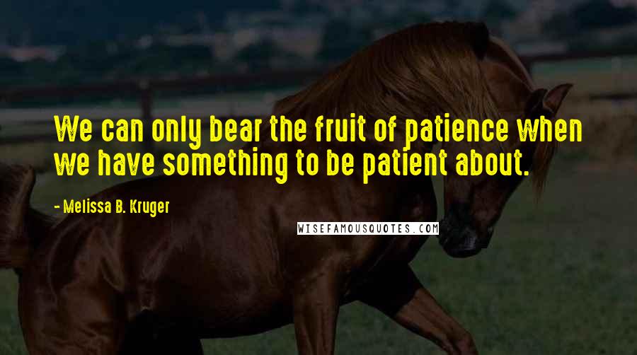 Melissa B. Kruger Quotes: We can only bear the fruit of patience when we have something to be patient about.