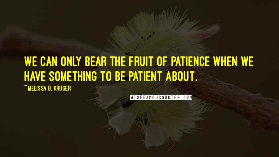 Melissa B. Kruger Quotes: We can only bear the fruit of patience when we have something to be patient about.